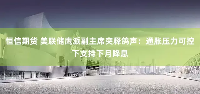 恒信期货 美联储鹰派副主席突释鸽声：通胀压力可控下支持下月降息