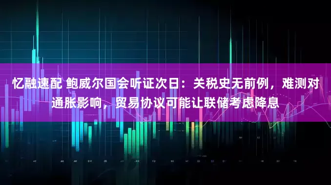 忆融速配 鲍威尔国会听证次日：关税史无前例，难测对通胀影响，贸易协议可能让联储考虑降息