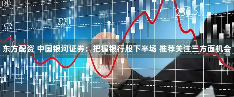 东方配资 中国银河证券：把握银行股下半场 推荐关注三方面机会