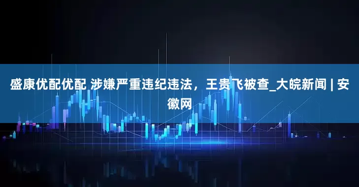 盛康优配优配 涉嫌严重违纪违法，王贵飞被查_大皖新闻 | 安徽网