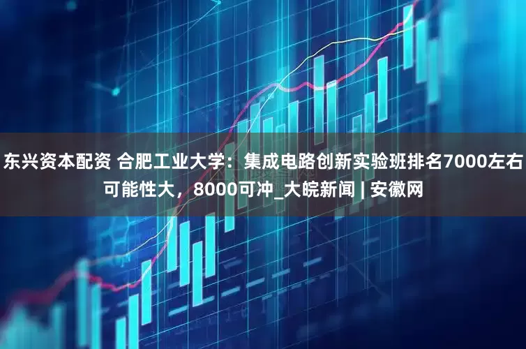 东兴资本配资 合肥工业大学：集成电路创新实验班排名7000左右可能性大，8000可冲_大皖新闻 | 安徽网