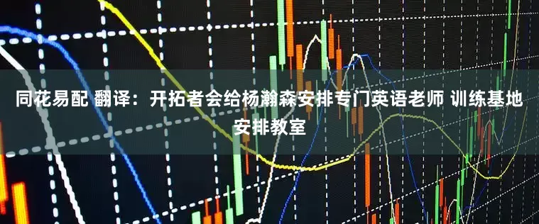 同花易配 翻译：开拓者会给杨瀚森安排专门英语老师 训练基地安排教室