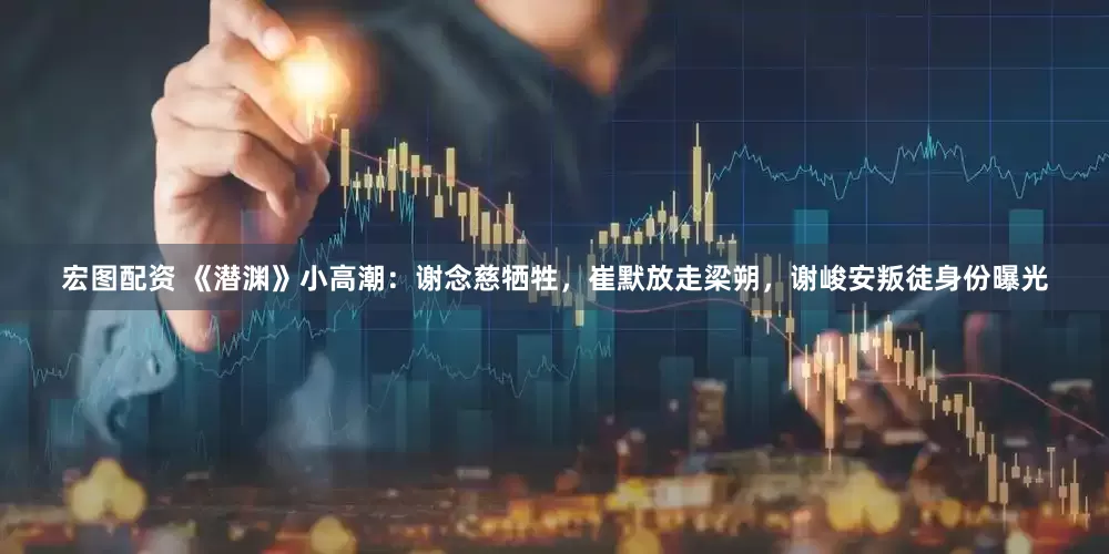宏图配资 《潜渊》小高潮：谢念慈牺牲，崔默放走梁朔，谢峻安叛徒身份曝光