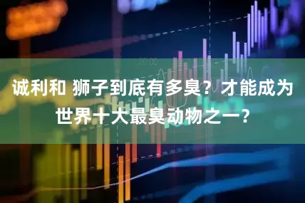 诚利和 狮子到底有多臭？才能成为世界十大最臭动物之一？