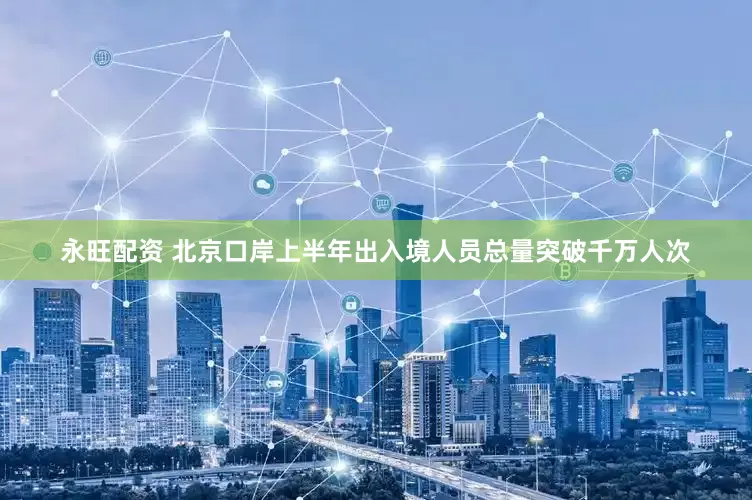 永旺配资 北京口岸上半年出入境人员总量突破千万人次