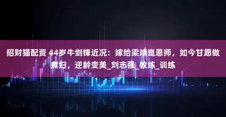 招财猫配资 44岁牛剑锋近况：嫁给梁靖崑恩师，如今甘愿做煮妇，逆龄变美_刘志强_教练_训练