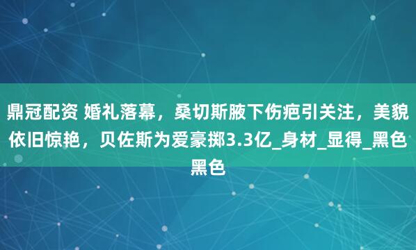 鼎冠配资 婚礼落幕，桑切斯腋下伤疤引关注，美貌依旧惊艳，贝佐斯为爱豪掷3.3亿_身材_显得_黑色