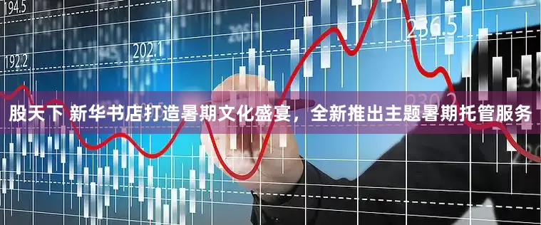 股天下 新华书店打造暑期文化盛宴，全新推出主题暑期托管服务