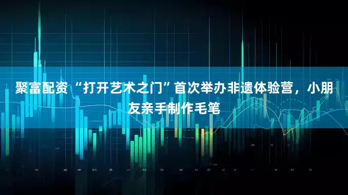聚富配资 “打开艺术之门”首次举办非遗体验营，小朋友亲手制作毛笔