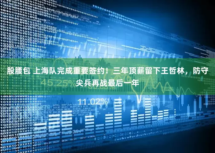 股腰包 上海队完成重要签约！三年顶薪留下王哲林，防守尖兵再战最后一年
