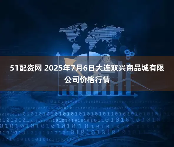 51配资网 2025年7月6日大连双兴商品城有限公司价格行情
