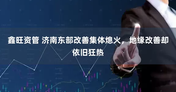 鑫旺资管 济南东部改善集体熄火，地缘改善却依旧狂热
