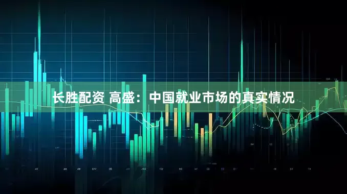 长胜配资 高盛：中国就业市场的真实情况