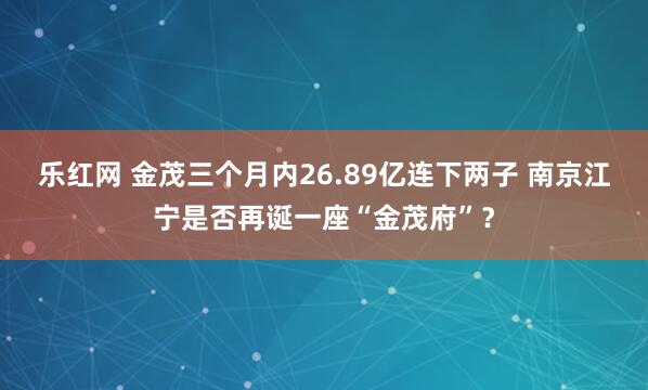 乐红网 金茂三个月内26.89亿连下两子 南京江宁是否再诞一座“金茂府”？