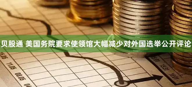 贝股通 美国务院要求使领馆大幅减少对外国选举公开评论