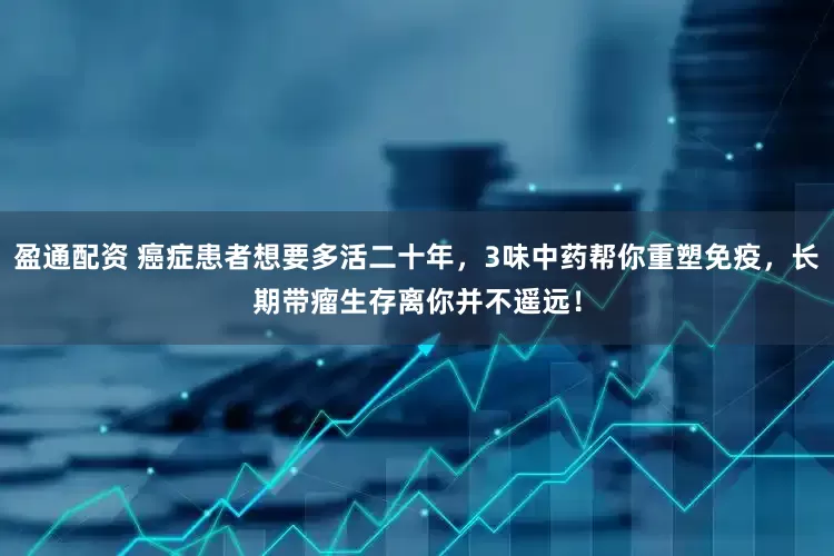 盈通配资 癌症患者想要多活二十年，3味中药帮你重塑免疫，长期带瘤生存离你并不遥远！