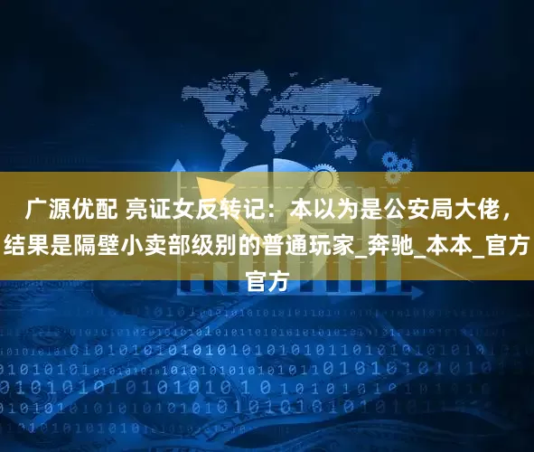广源优配 亮证女反转记：本以为是公安局大佬，结果是隔壁小卖部级别的普通玩家_奔驰_本本_官方