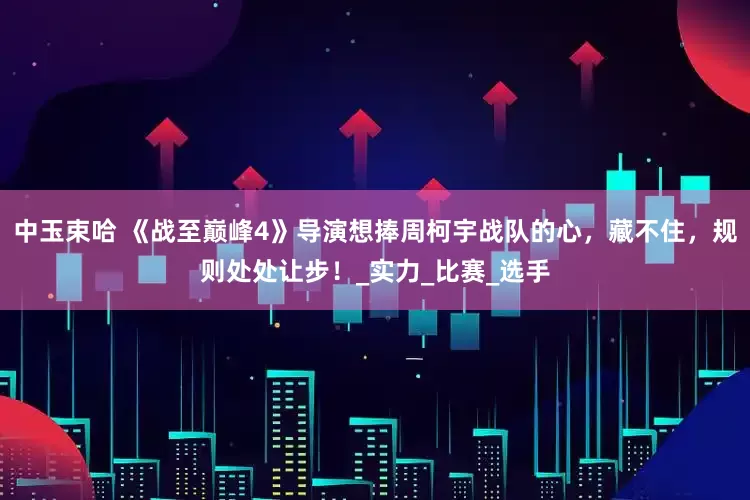 中玉束哈 《战至巅峰4》导演想捧周柯宇战队的心，藏不住，规则处处让步！_实力_比赛_选手