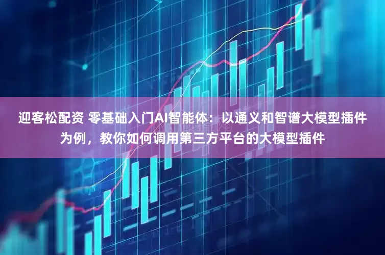 迎客松配资 零基础入门AI智能体：以通义和智谱大模型插件为例，教你如何调用第三方平台的大模型插件