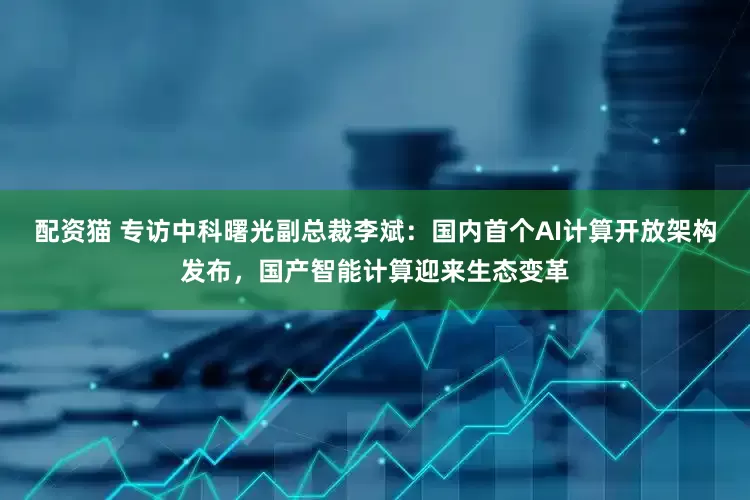 配资猫 专访中科曙光副总裁李斌：国内首个AI计算开放架构发布，国产智能计算迎来生态变革