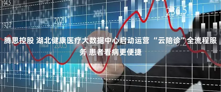 腾思控股 湖北健康医疗大数据中心启动运营 “云陪诊”全流程服务 患者看病更便捷