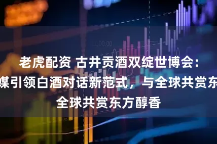 老虎配资 古井贡酒双绽世博会：酒香为媒引领白酒对话新范式，与全球共赏东方醇香