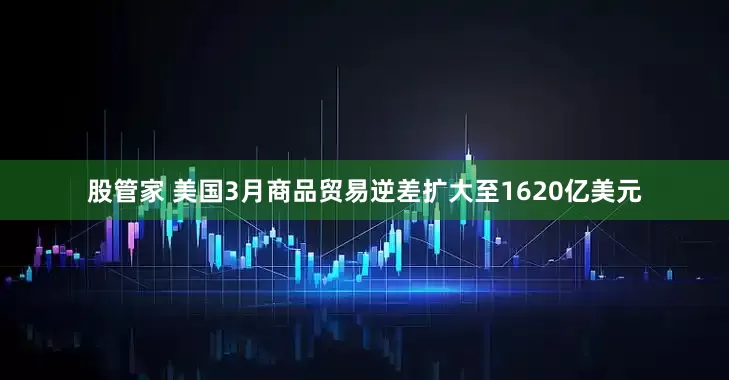 股管家 美国3月商品贸易逆差扩大至1620亿美元
