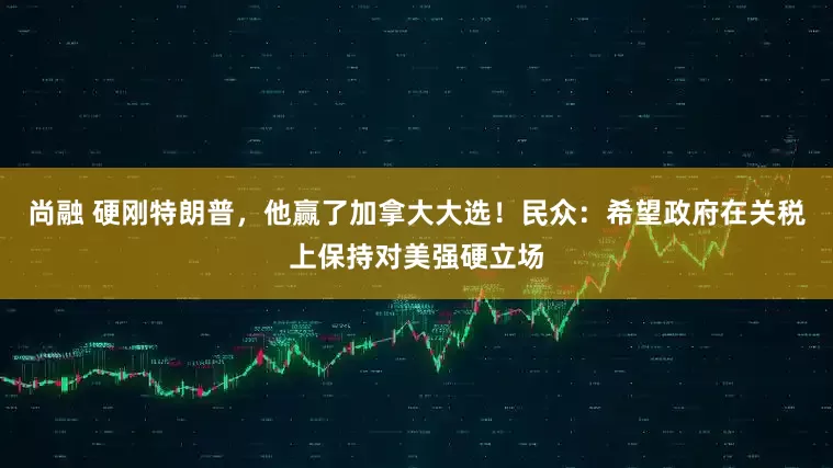 尚融 硬刚特朗普，他赢了加拿大大选！民众：希望政府在关税上保持对美强硬立场