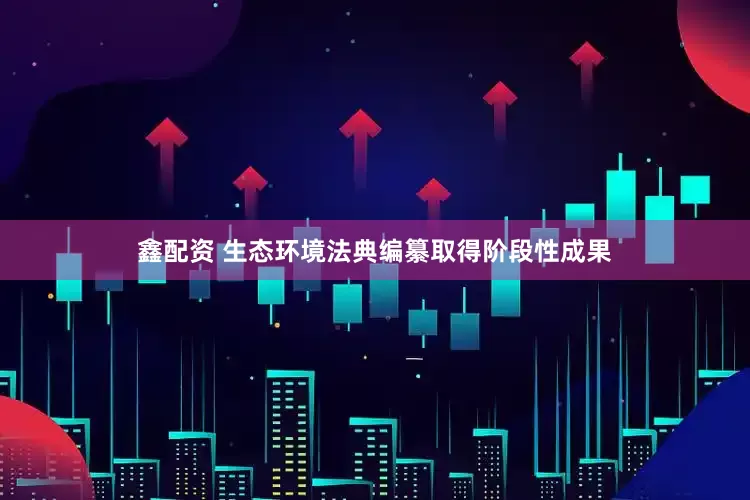 鑫配资 生态环境法典编纂取得阶段性成果