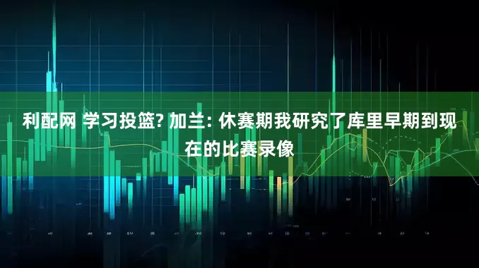 利配网 学习投篮? 加兰: 休赛期我研究了库里早期到现在的比赛录像