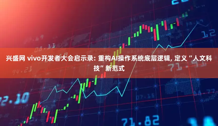 兴盛网 vivo开发者大会启示录: 重构AI操作系统底层逻辑, 定义“人文科技”新范式
