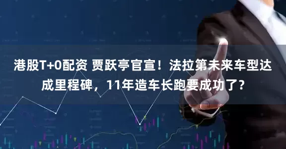 港股T+0配资 贾跃亭官宣!法拉第未来车型达成里程碑,11年造车长跑要成功了?