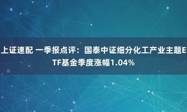 上证速配 一季报点评：国泰中证细分化工产业主题ETF基金季度涨幅1.04%