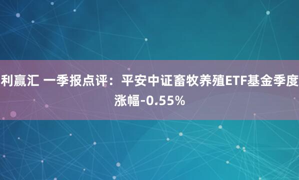 利赢汇 一季报点评：平安中证畜牧养殖ETF基金季度涨幅-0.55%