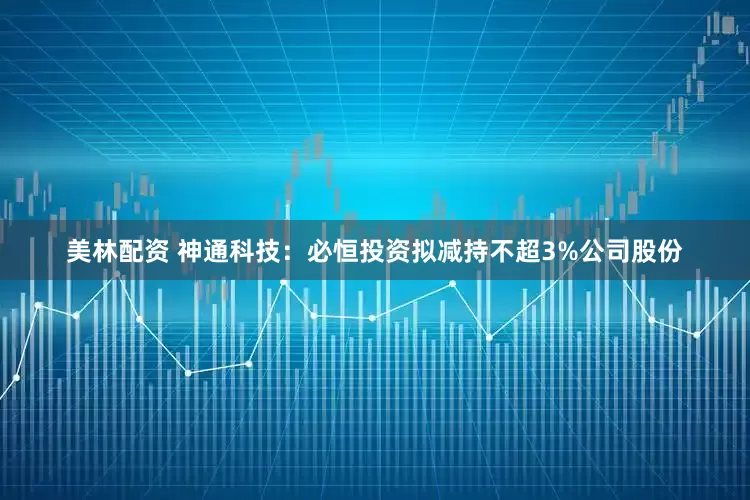 美林配资 神通科技：必恒投资拟减持不超3%公司股份
