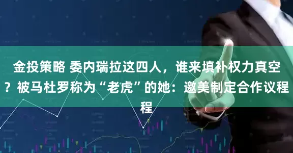金投策略 委内瑞拉这四人，谁来填补权力真空？被马杜罗称为“老虎”的她：邀美制定合作议程
