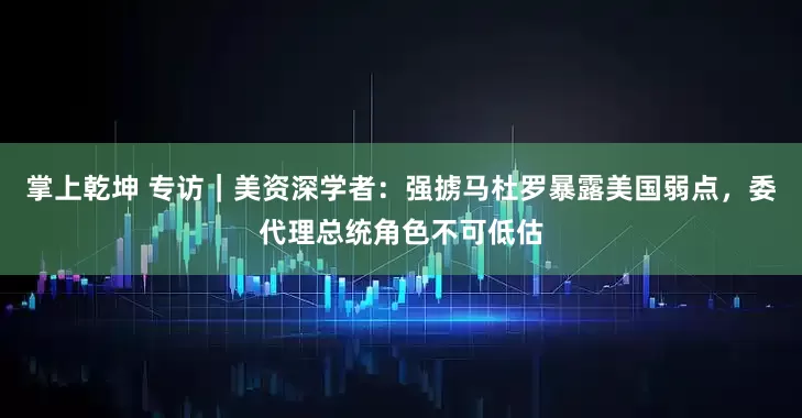 掌上乾坤 专访｜美资深学者：强掳马杜罗暴露美国弱点，委代理总统角色不可低估