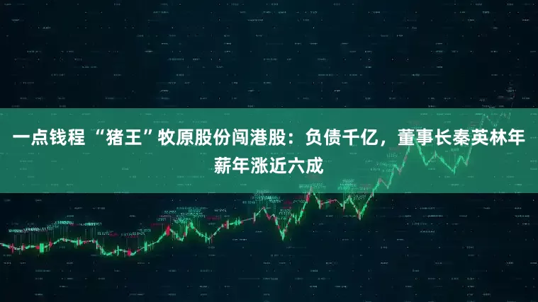 一点钱程 “猪王”牧原股份闯港股：负债千亿，董事长秦英林年薪年涨近六成