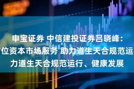 申宝证券 中信建投证券吕晓峰：持续提供多方位资本市场服务 助力道生天合规范运行、健康发展