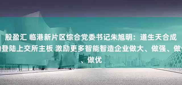 股盈汇 临港新片区综合党委书记朱旭明：道生天合成功登陆上交所主板 激励更多智能智造企业做大、做强、做优