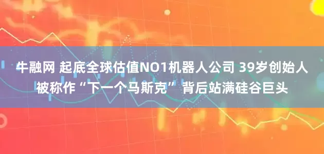 牛融网 起底全球估值NO1机器人公司 39岁创始人被称作“下一个马斯克” 背后站满硅谷巨头