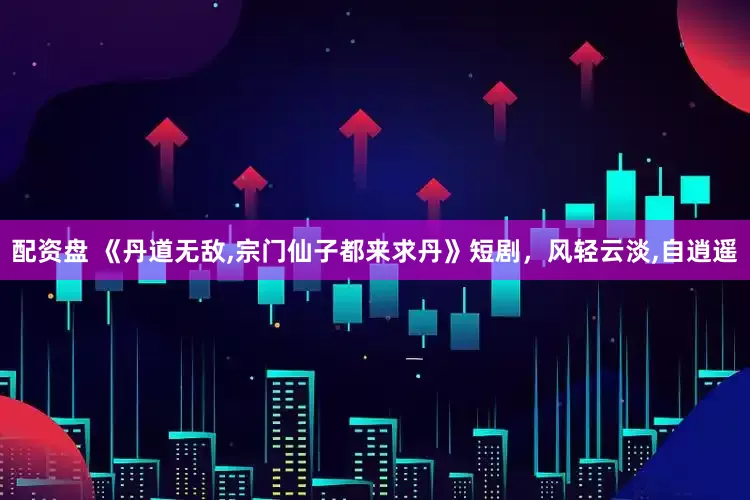 配资盘 《丹道无敌,宗门仙子都来求丹》短剧，风轻云淡,自逍遥
