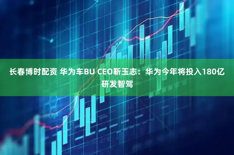 长春博时配资 华为车BU CEO靳玉志：华为今年将投入180亿研发智驾